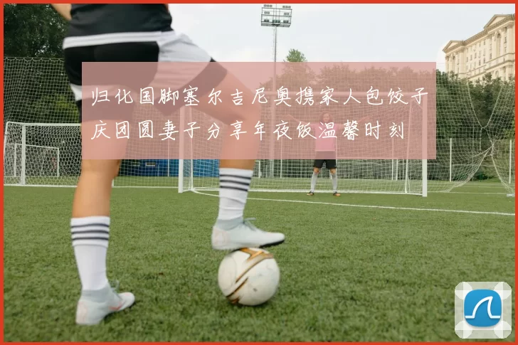 归化国脚塞尔吉尼奥携家人包饺子庆团圆妻子分享年夜饭温馨时刻