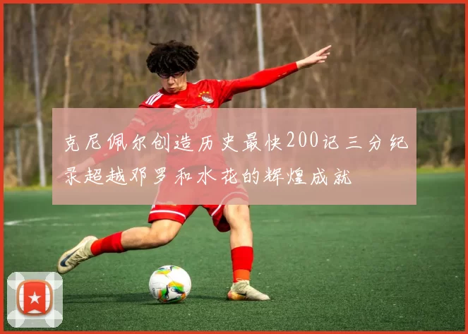 克尼佩尔创造历史最快200记三分纪录超越邓罗和水花的辉煌成就