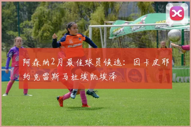 阿森纳2月最佳球员候选:因卡皮耶约克雷斯马杜埃凯埃泽