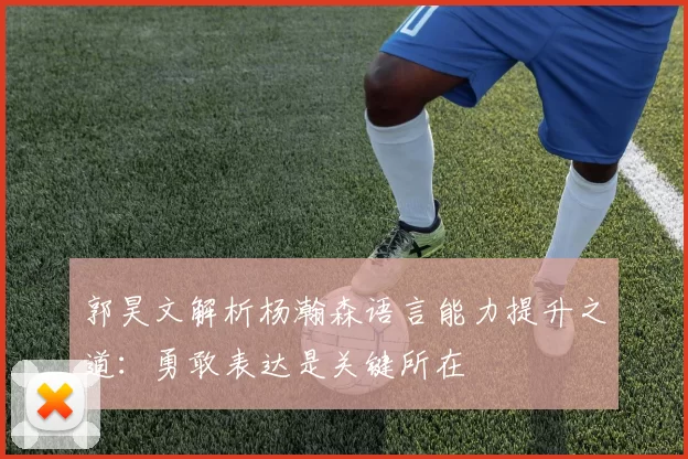 郭昊文解析杨瀚森语言能力提升之道：勇敢表达是关键所在