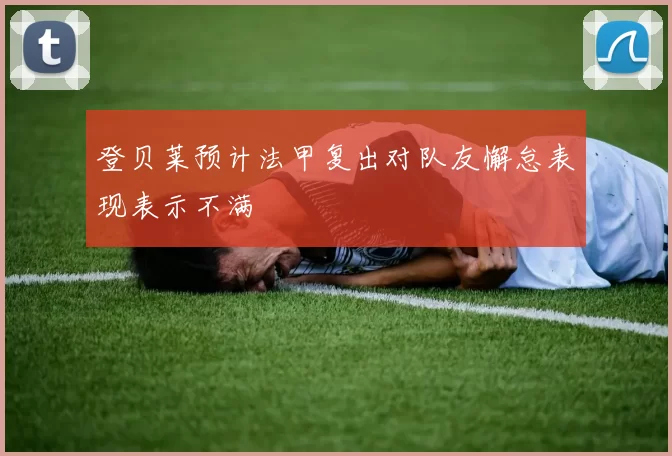 登贝莱预计法甲复出对队友懈怠表现表示不满