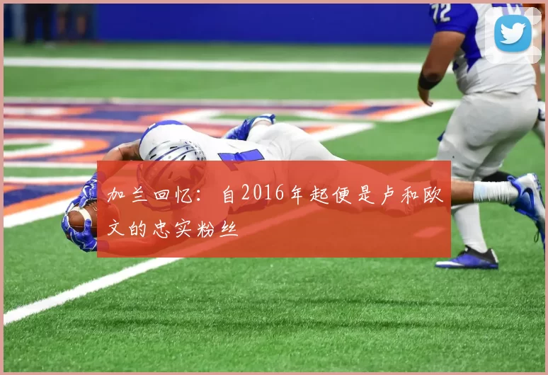 加兰回忆:自2016年起便是卢和欧文的忠实粉丝