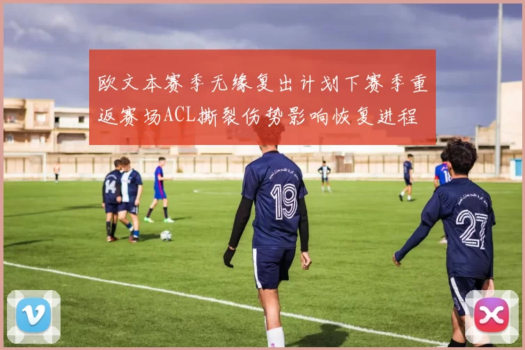欧文本赛季无缘复出计划下赛季重返赛场ACL撕裂伤势影响恢复进程