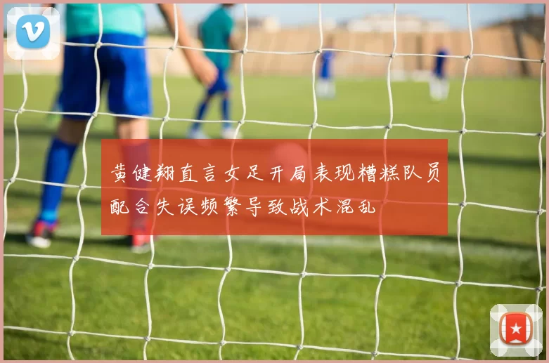 黄健翔直言女足开局表现糟糕队员配合失误频繁导致战术混乱