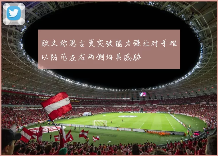 欧文称恩古莫突破能力强让对手难以防范左右两侧均具威胁