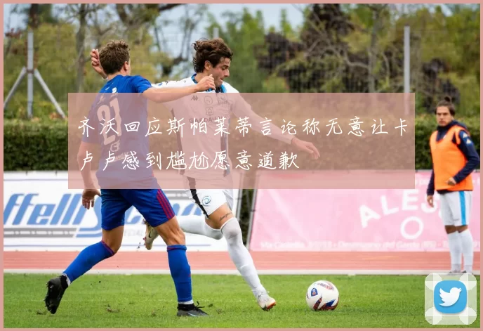 齐沃回应斯帕莱蒂言论称无意让卡卢卢感到尴尬愿意道歉