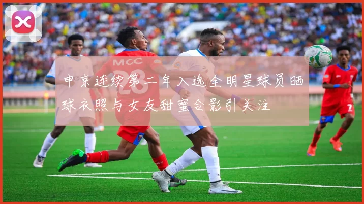 申京连续第二年入选全明星球员晒球衣照与女友甜蜜合影引关注