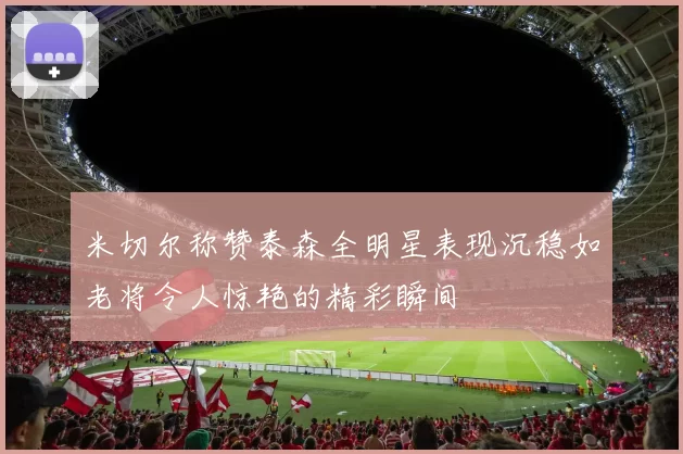 米切尔称赞泰森全明星表现沉稳如老将令人惊艳的精彩瞬间