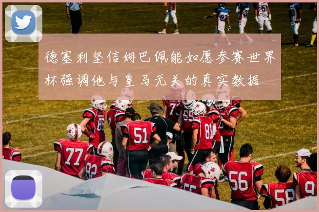 德塞利坚信姆巴佩能如愿参赛世界杯强调他与皇马无关的真实数据