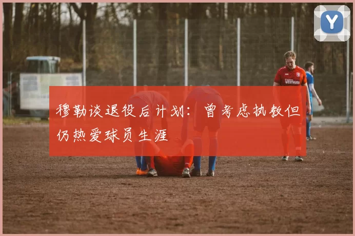 穆勒谈退役后计划：曾考虑执教但仍热爱球员生涯