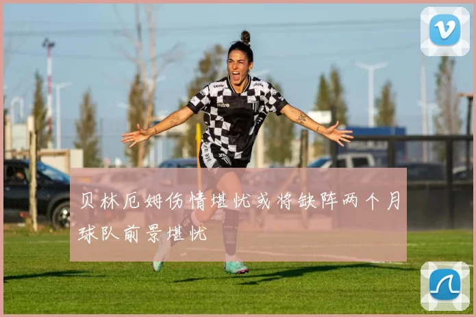 贝林厄姆伤情堪忧或将缺阵两个月球队前景堪忧