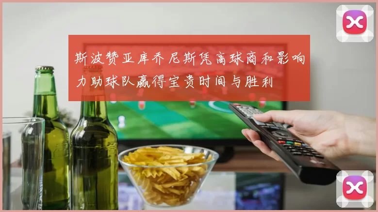 斯波赞亚库乔尼斯凭高球商和影响力助球队赢得宝贵时间与胜利