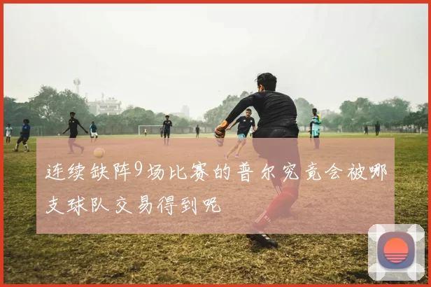 连续缺阵9场比赛的普尔究竟会被哪支球队交易得到呢