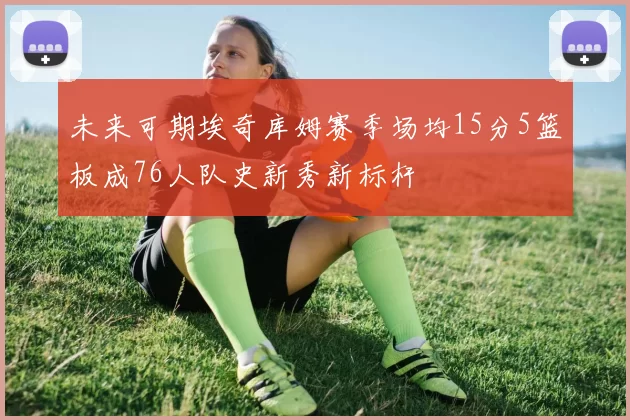 未来可期埃奇库姆赛季场均15分5篮板成76人队史新秀新标杆