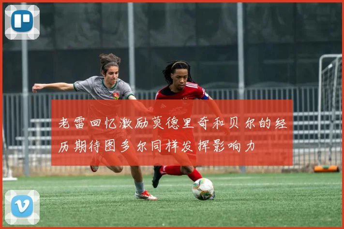 老雷回忆激励莫德里奇和贝尔的经历期待图多尔同样发挥影响力