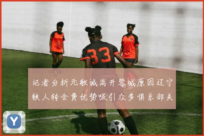 记者分析元敏诚离开蓉城原因辽宁铁人转会费优势吸引众多俱乐部关注