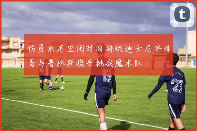 伤员利用空闲时间游玩迪士尼字母哥与普林斯携手挑战魔术队