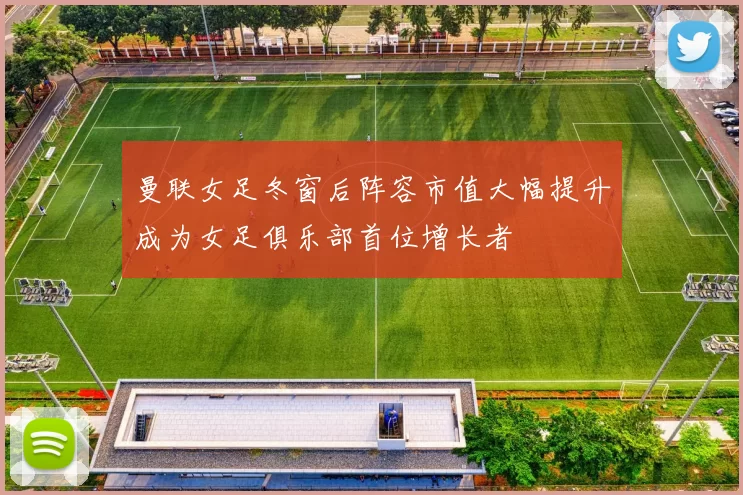 曼联女足冬窗后阵容市值大幅提升成为女足俱乐部首位增长者