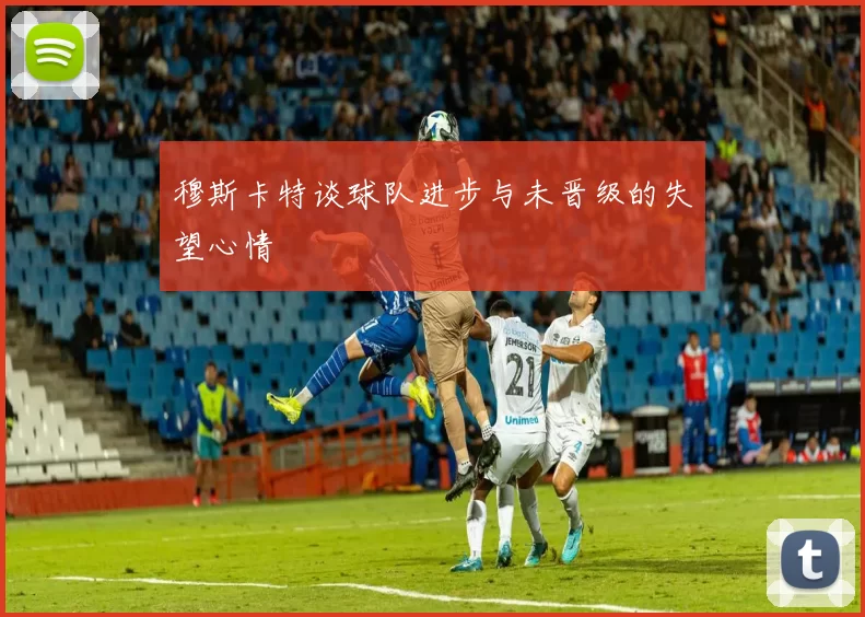 穆斯卡特谈球队进步与未晋级的失望心情